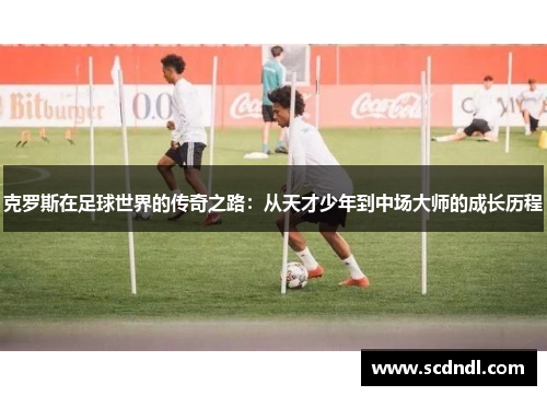 克罗斯在足球世界的传奇之路：从天才少年到中场大师的成长历程