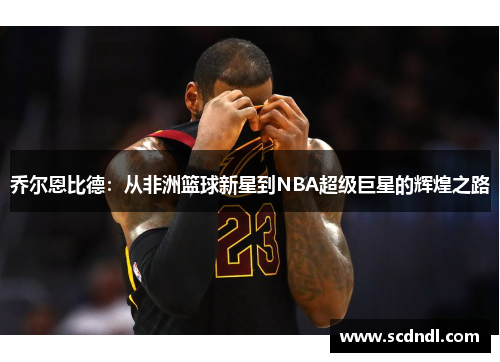 乔尔恩比德：从非洲篮球新星到NBA超级巨星的辉煌之路