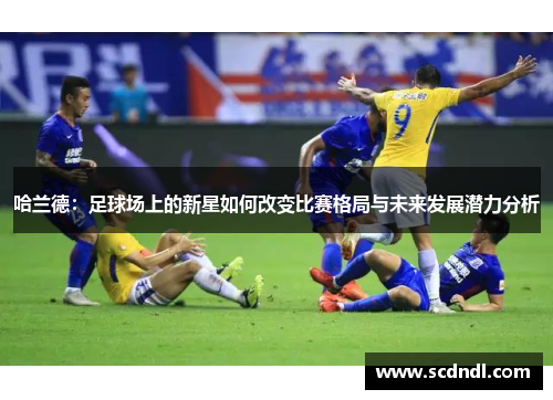 哈兰德：足球场上的新星如何改变比赛格局与未来发展潜力分析