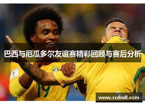 巴西与厄瓜多尔友谊赛精彩回顾与赛后分析