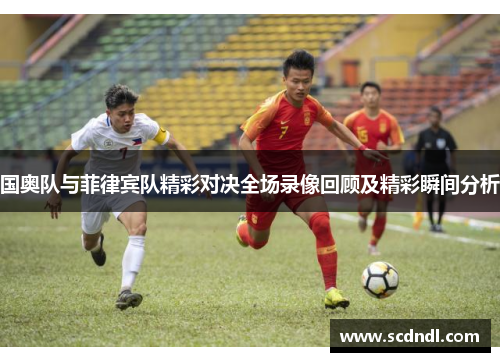 国奥队与菲律宾队精彩对决全场录像回顾及精彩瞬间分析