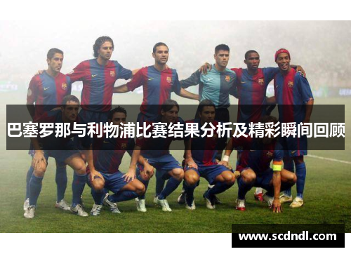 巴塞罗那与利物浦比赛结果分析及精彩瞬间回顾