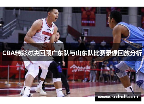 CBA精彩对决回顾广东队与山东队比赛录像回放分析